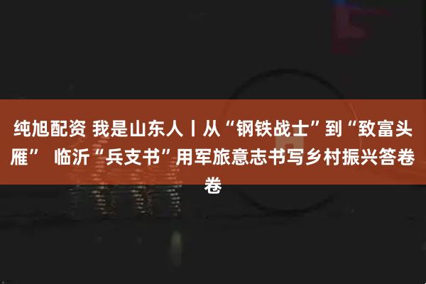 纯旭配资 我是山东人丨从“钢铁战士”到“致富头雁”  临沂“兵支书”用军旅意志书写乡村振兴答卷