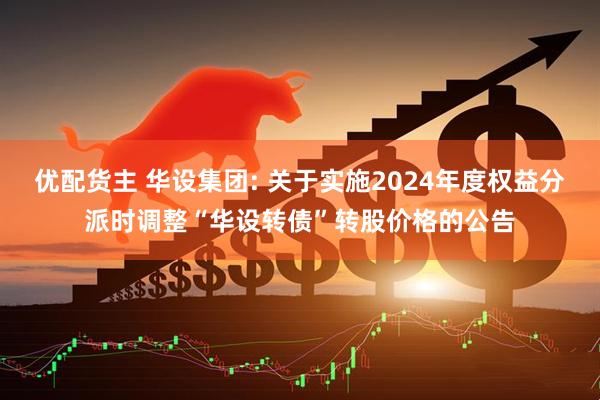 优配货主 华设集团: 关于实施2024年度权益分派时调整“华设转债”转股价格的公告