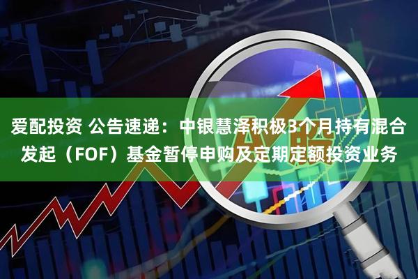 爱配投资 公告速递：中银慧泽积极3个月持有混合发起（FOF）基金暂停申购及定期定额投资业务