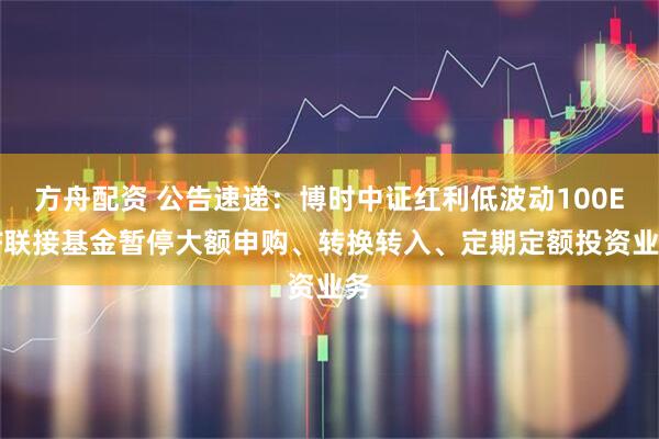 方舟配资 公告速递：博时中证红利低波动100ETF联接基金暂停大额申购、转换转入、定期定额投资业务
