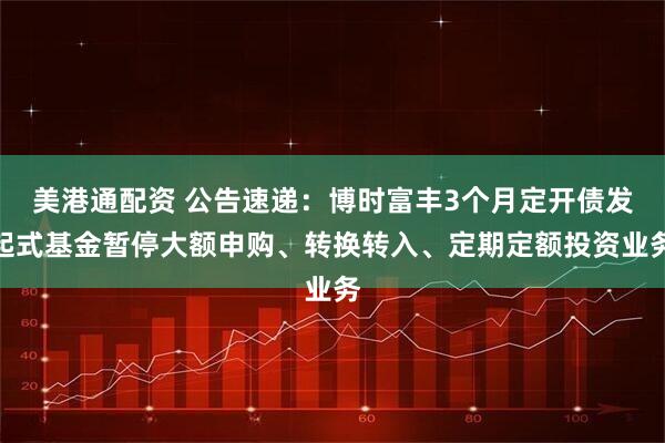美港通配资 公告速递：博时富丰3个月定开债发起式基金暂停大额申购、转换转入、定期定额投资业务
