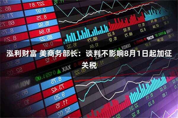 泓利财富 美商务部长：谈判不影响8月1日起加征关税