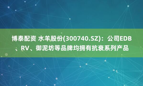 博泰配资 水羊股份(300740.SZ)：公司EDB、RV、御泥坊等品牌均拥有抗衰系列产品