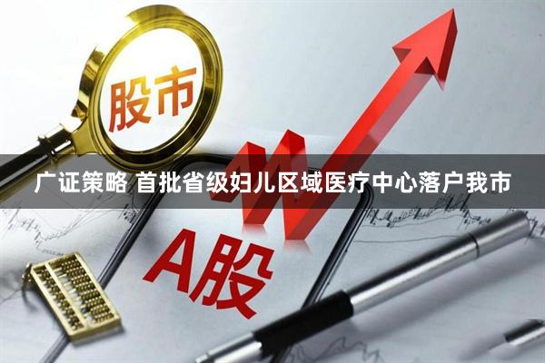 广证策略 首批省级妇儿区域医疗中心落户我市