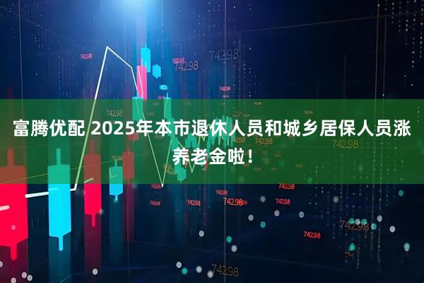 富腾优配 2025年本市退休人员和城乡居保人员涨养老金啦！