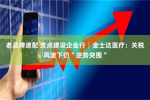 老品牌速配 支点建设企业行│金士达医疗：关税风波下仍＂逆势突围＂