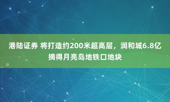 港陆证券 将打造约200米超高层，润和城6.8亿摘得月亮岛地铁口地块