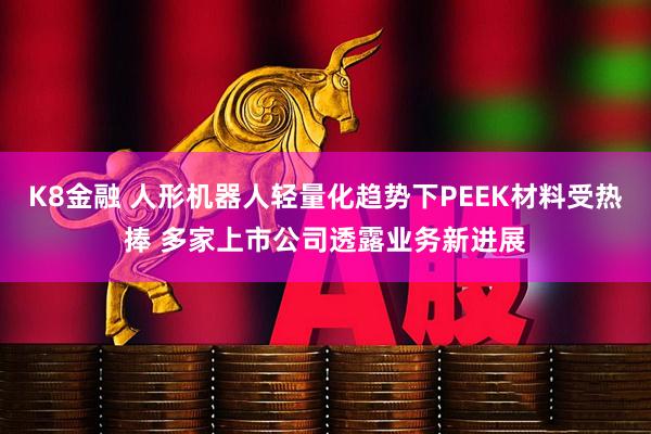 K8金融 人形机器人轻量化趋势下PEEK材料受热捧 多家上市公司透露业务新进展