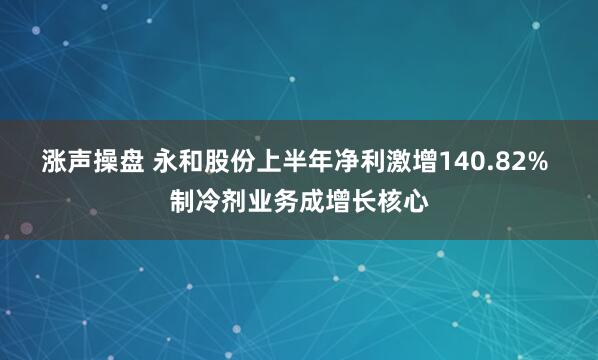 涨声操盘 永和股份上半年净利激增140.82% 制冷剂业务成增长核心