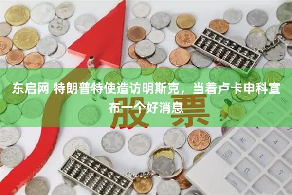 东启网 特朗普特使造访明斯克，当着卢卡申科宣布一个好消息