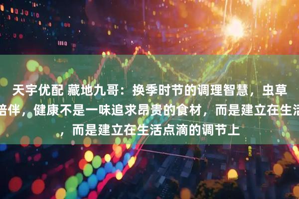天宇优配 藏地九哥：换季时节的调理智慧，虫草与生活的温暖陪伴，健康不是一味追求昂贵的食材，而是建立在生活点滴的调节上