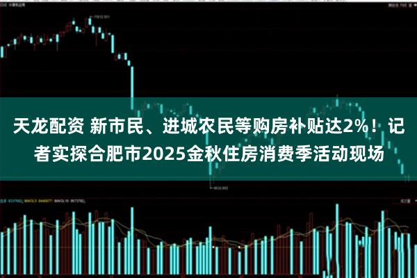 天龙配资 新市民、进城农民等购房补贴达2%！记者实探合肥市2025金秋住房消费季活动现场