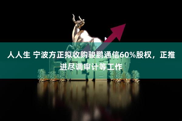 人人生 宁波方正拟收购骏鹏通信60%股权，正推进尽调审计等工作
