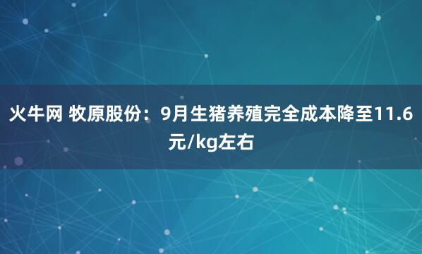 火牛网 牧原股份：9月生猪养殖完全成本降至11.6元/kg左右