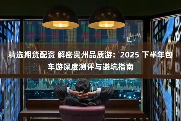 精选期货配资 解密贵州品质游：2025 下半年包车游深度测评与避坑指南