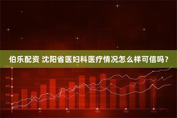 伯乐配资 沈阳省医妇科医疗情况怎么样可信吗？