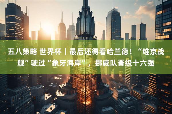 五八策略 世界杯｜最后还得看哈兰德！“维京战舰”驶过“象牙海岸”，挪威队晋级十六强